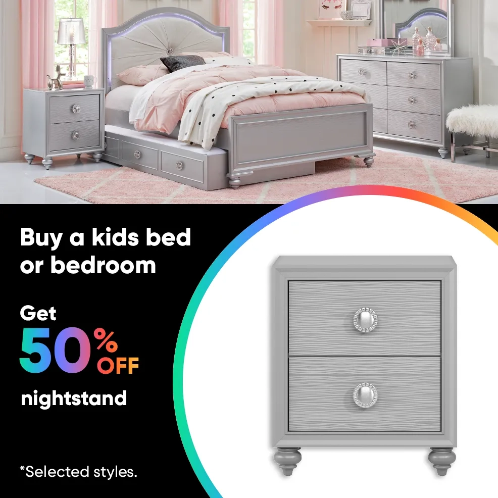 Buy a kids bed or bedroom Get 50% OFF nightstand. *Selected styles.