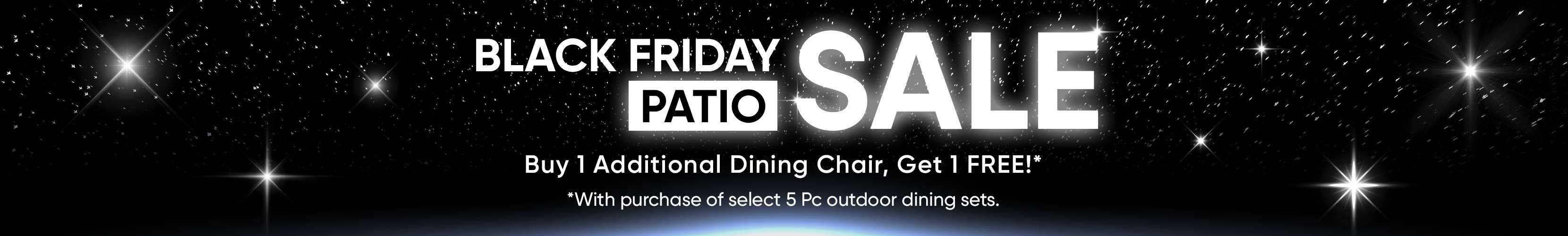 BLACK FRIDAY PATIO SALE. Buy 1 Additional Dining Chair, Get 1 FREE!* With purchase of select 5 Pc outdoor dining sets.
