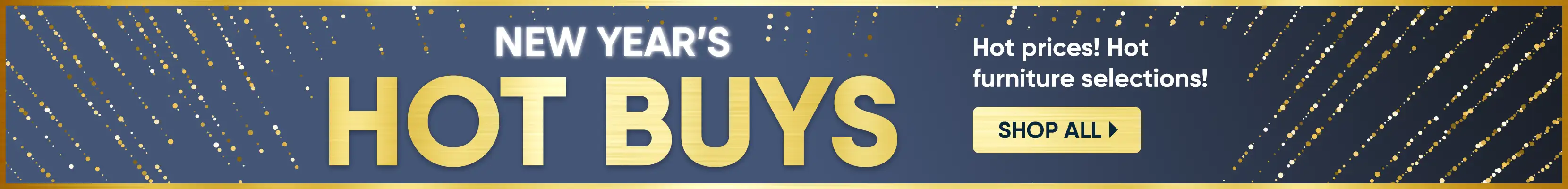 New Year's Hot Buys. Hot prices! Hot furniture selections! Shop All.
