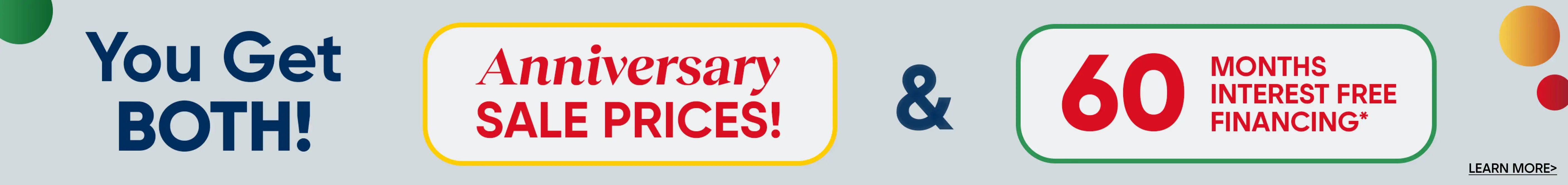 You Get BOTH! Anniversary SALE PRICES! & 60 MONTHS INTEREST FREE FINANCING* LEARN MORE>
