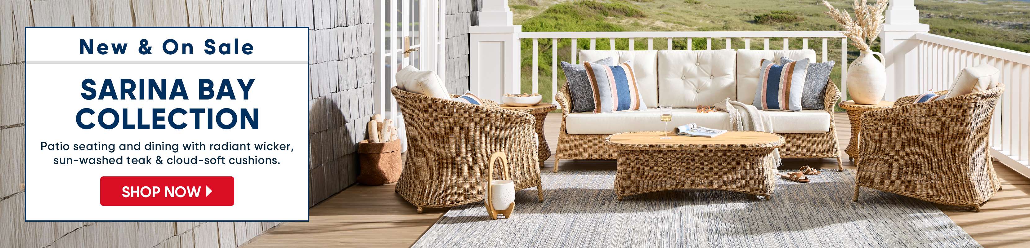 New & On Sale SARINA BAY COLLECTION. Patio seating and dining with radiant wicker, sun-washed teak & cloud-soft cushions.

