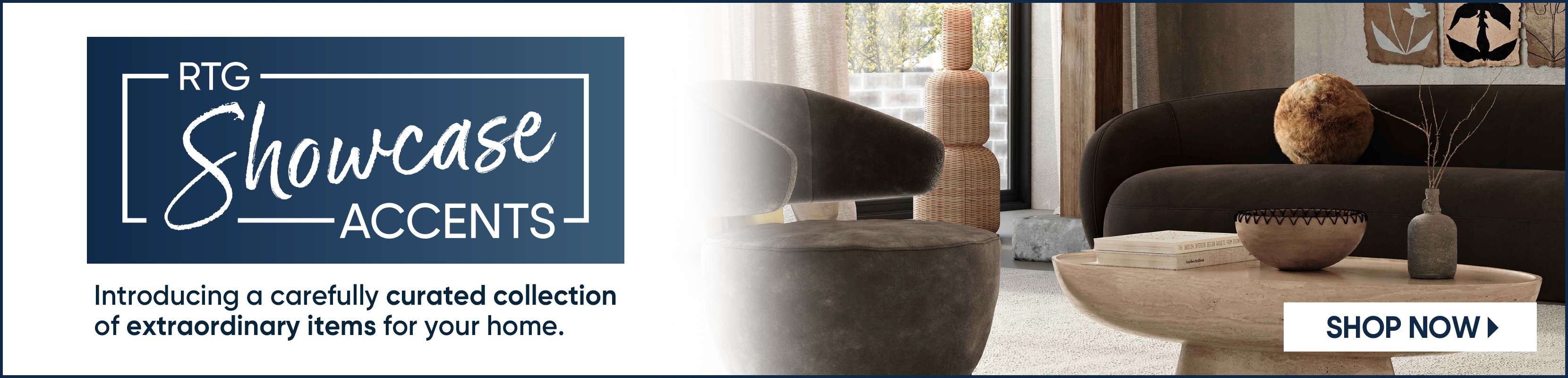 RTG Showcase Accents. Introducing a carefully curated collection of extraordinary items for your home. Shop Now.
