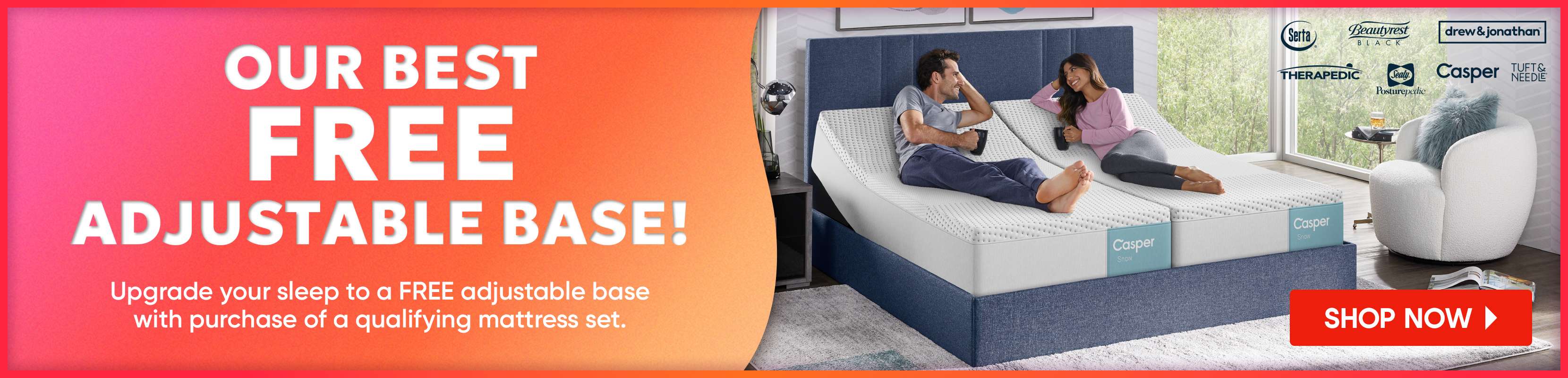 OUR BEST FREE ADJUSTABLE BASE! Upgrade your sleep to a FREE adjustable base with purchase of a qualifying mattress set.
