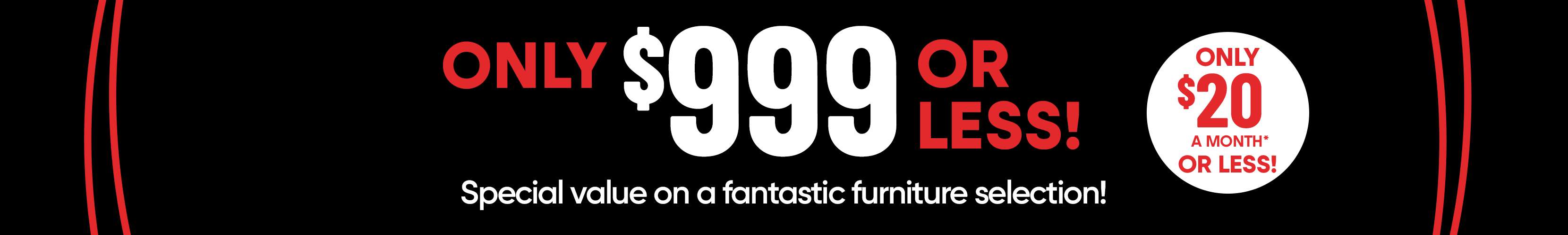 ONLY $999 OR LESS! Special value on a fantastic furniture selection! ONLY $20 A MONTH* OR LESS!
