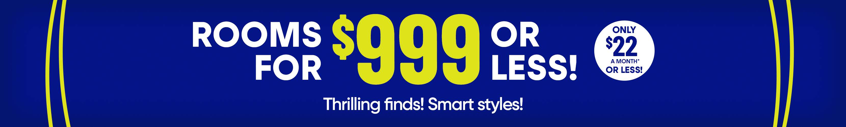 Rooms for $999 or less! Only $22 a month or less! Thrilling finds! Smart styles!
