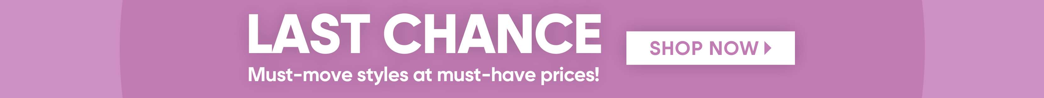 LAST CHANCE. Shop Now. Must-move styles at must-have prices!
