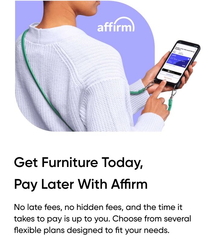 Get Furniture Today, Pay Later With Affirm. No late fees, no hidden fees.
