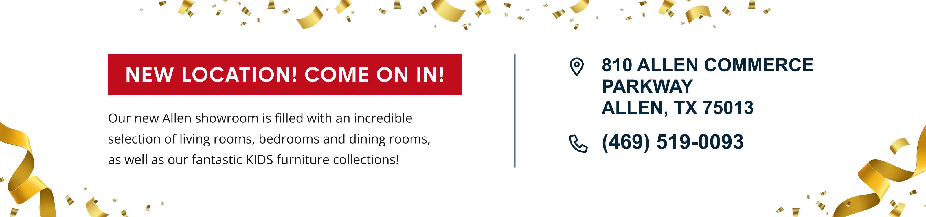 NEW LOCATION! COME ON IN! Our new Allen showroom is filled with an incredible selection of living rooms, bedrooms and dining rooms, as well as our fantastic KIDS furniture collections! 810 ALLEN COMMERCE PARKWAY ALLEN, TX 75013 (469) 519-0093
