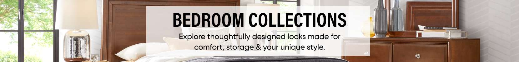 BEDROOM COLLECTIONS. Explore thoughtfully designed looks made for comfort, storage & your unique style.
