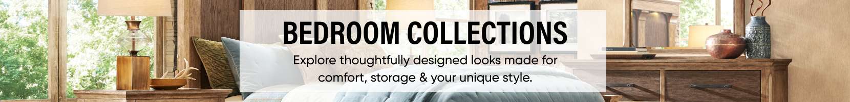 BEDROOM COLLECTIONS. Explore thoughtfully designed looks made for comfort, storage & your unique style.
