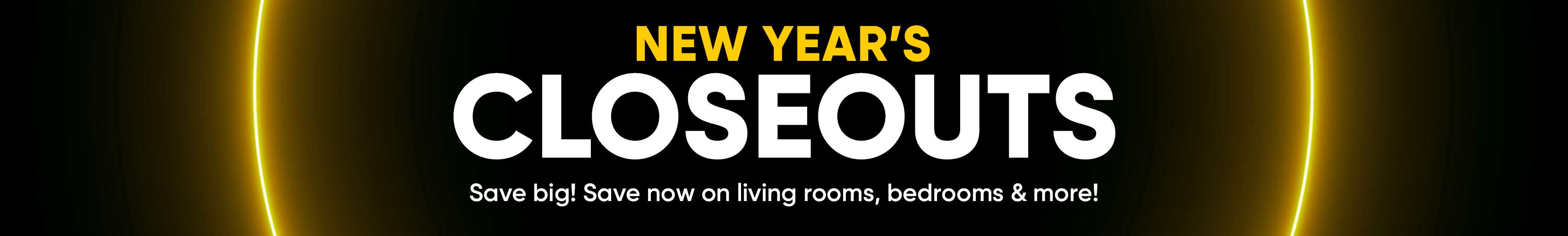 NEW YEAR'S CLOSEOUTS. Save big! Save now on living rooms, bedrooms & more!
