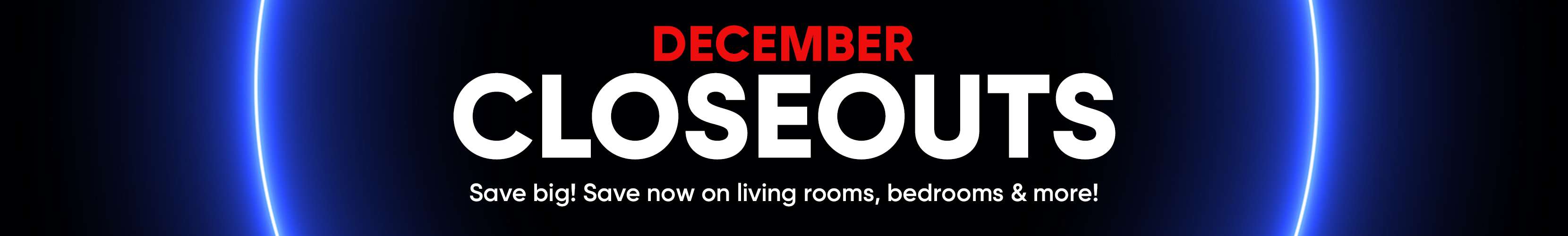 DECEMBER CLOSEOUTS. Save big! Save now on living rooms, bedrooms & more!
