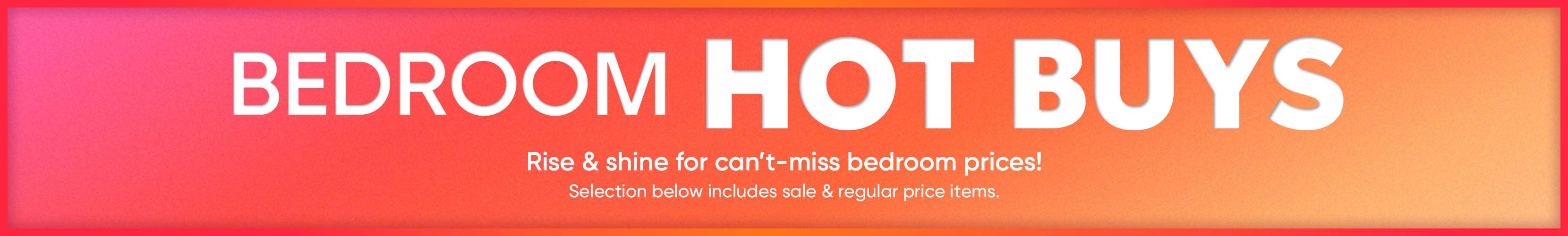 BEDROOM HOT BUYS. Rise & shine for can't-miss bedroom prices! Selection below includes sale & regular price items.