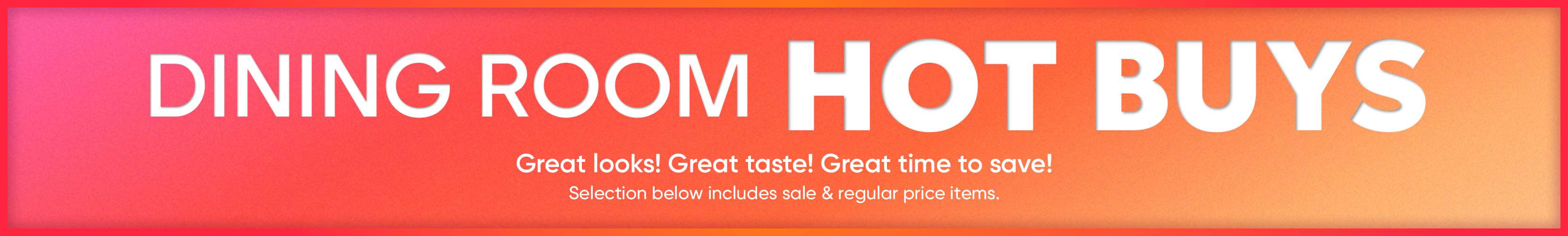 DINING ROOM HOT BUYS. Great looks! Great taste! Great time to save!