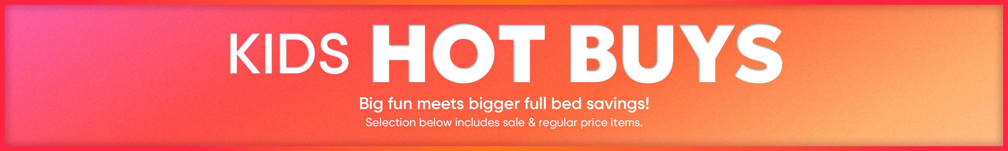 KIDS HOT BUYS. Big fun meets bigger full bed savings! Selection below includes sale & regular price items.