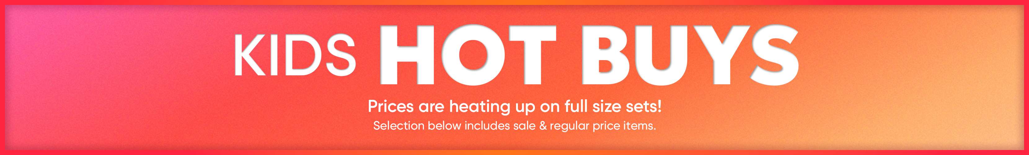 KIDS HOT BUYS. Prices are heating up on full size sets! Selection below includes sale & regular price items.