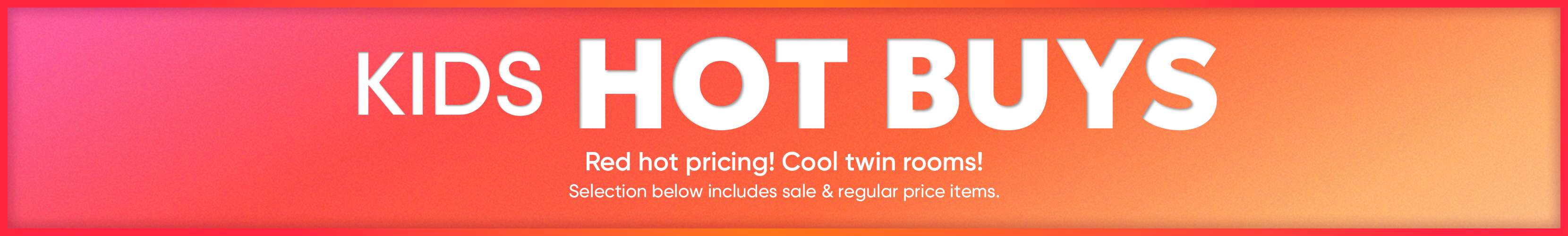 KIDS HOT BUYS. Red hot pricing! Cool twin rooms! Selection below includes sale & regular price items.