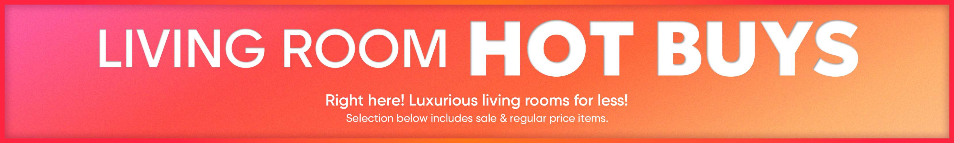 LIVING ROOM HOT BUYS. Right here! Luxurious living rooms for less! Selection below includes sale & regular price items.