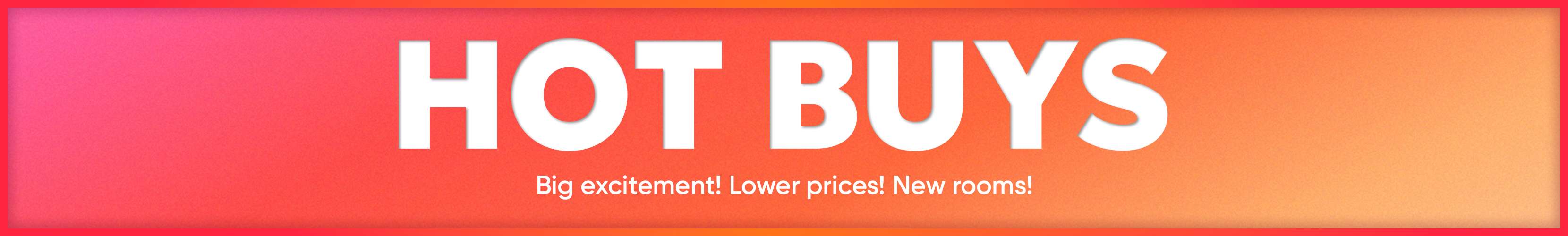 HOT BUYS. Big excitement! Lower prices! New rooms!
