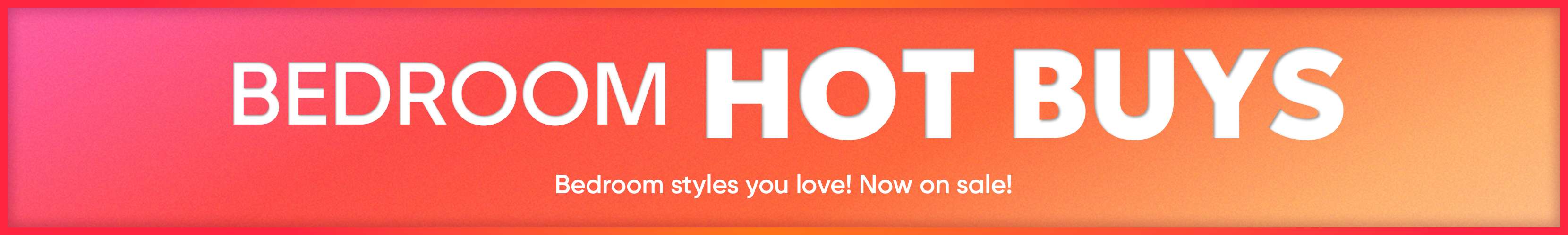 BEDROOM HOT BUYS. Bedroom styles you love! Now on sale!
