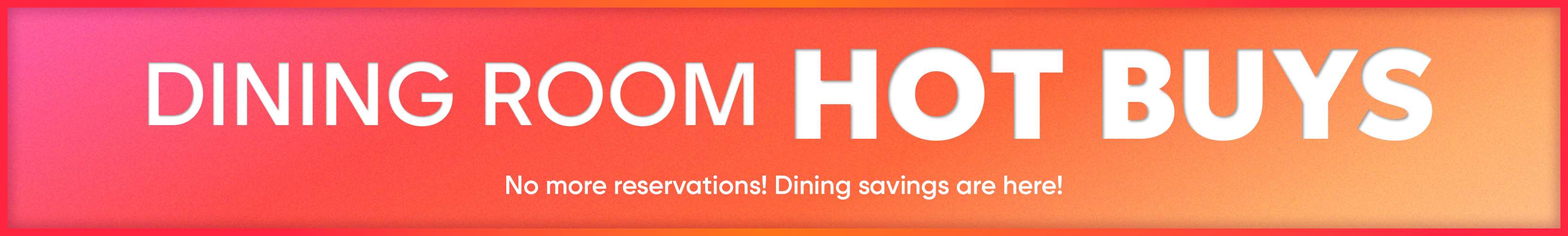 DINING ROOM HOT BUYS. No more reservations! Dining savings are here!
