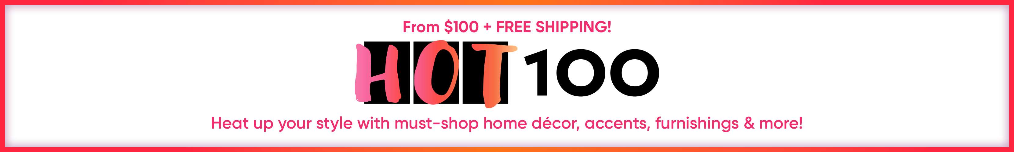 From $100 + FREE SHIPPING! HOT 100. Heat up your style with must-shop home décor, accents, furnishings & more!
