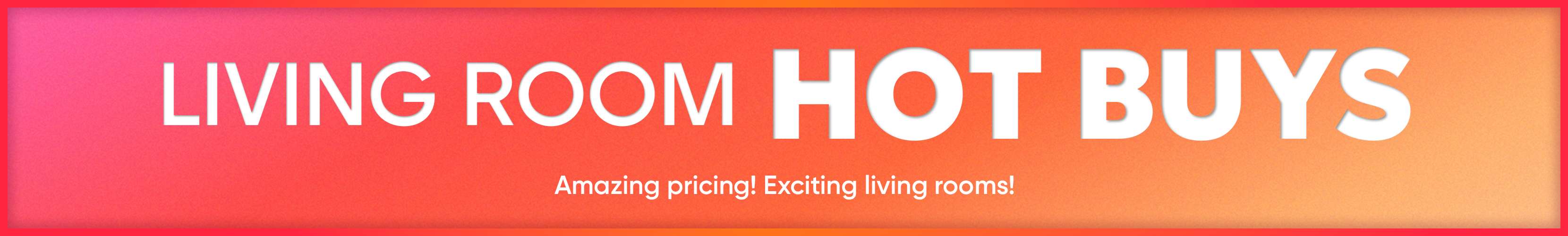 LIVING ROOM HOT BUYS. Amazing pricing! Exciting living rooms!
