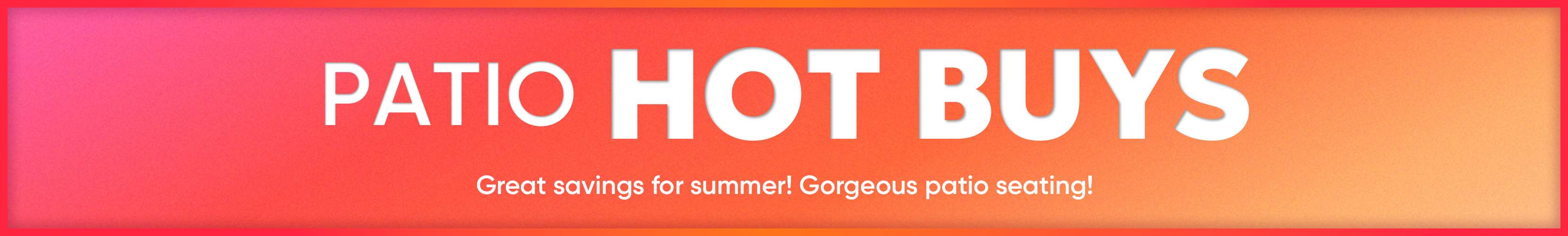 PATIO HOT BUYS. Great savings for summer! Gorgeous patio seating!
