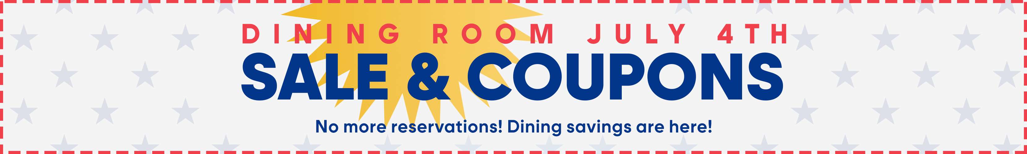 DINING ROOM JULY 4TH SALE & COUPONS. No more reservations! Dining savings are here!
