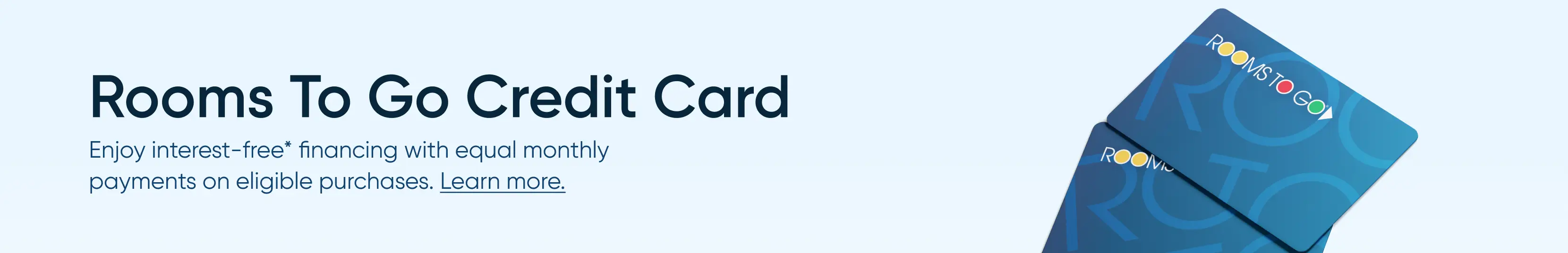 Rooms To Go Credit Card: Enjoy interest-free financing with equal monthly payments on eligible purchases. Learn more.