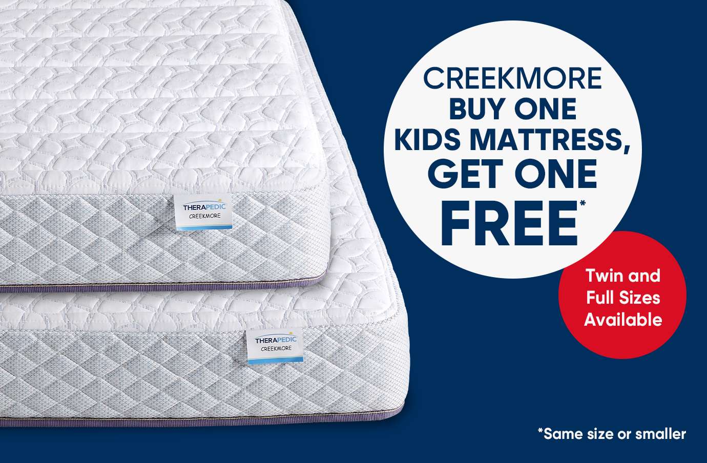 CREEKMORE BUY ONE KIDS MATTRESS, GET ONE FREE. Twin and Full Sizes Available. *Same size or smaller.
