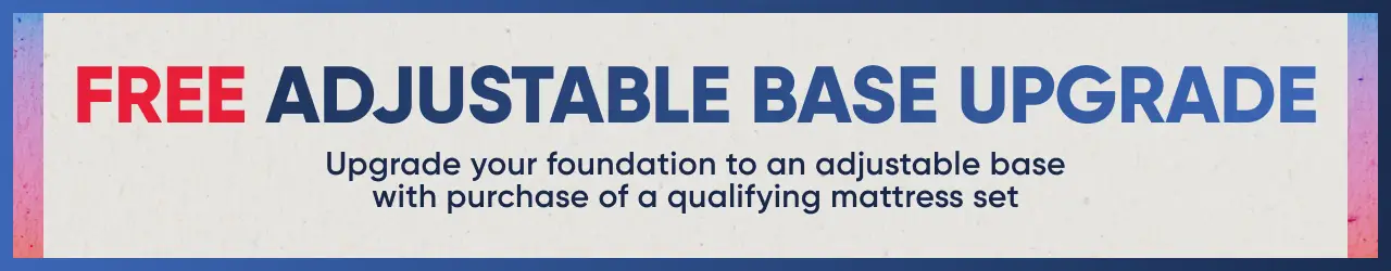 FREE ADJUSTABLE BASE UPGRADE: Upgrade your foundation to an adjustable base with purchase of a qualifying mattress set.