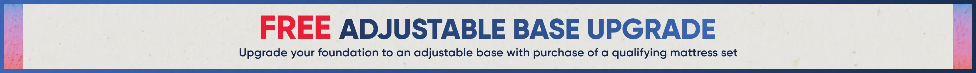 FREE ADJUSTABLE BASE UPGRADE: Upgrade your foundation to an adjustable base with purchase of a qualifying mattress set.