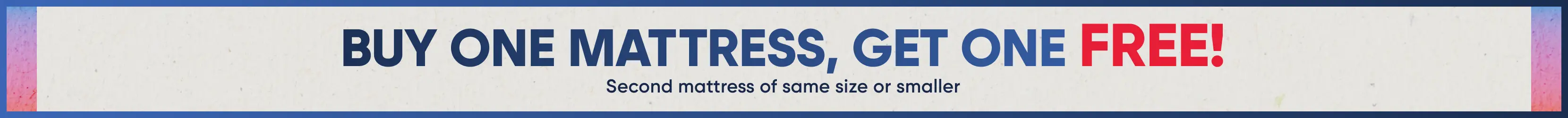 BUY ONE MATTRESS, GET ONE FREE! Second mattress of same size or smaller.