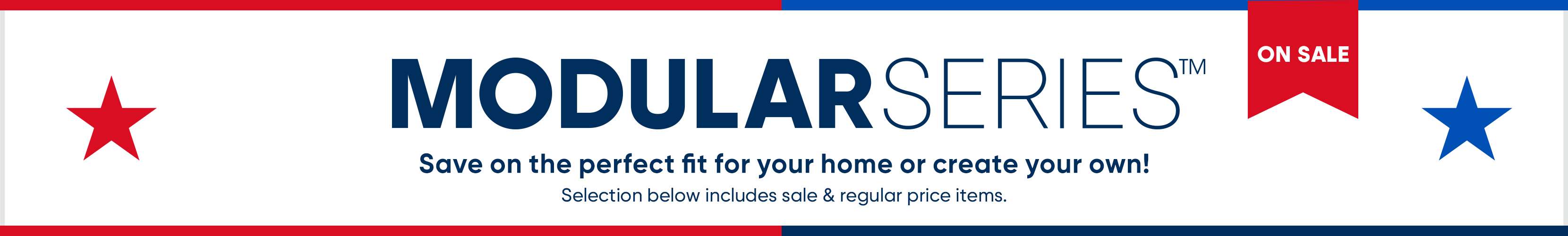 MODULAR SERIES. Save on the perfect fit for your home or create your own! Selection below includes sale & regular price items.
