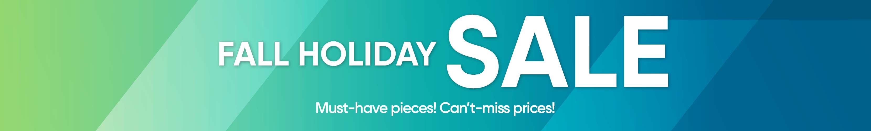 FALL HOLIDAY SALE. Must-have pieces! Can't-miss prices!
