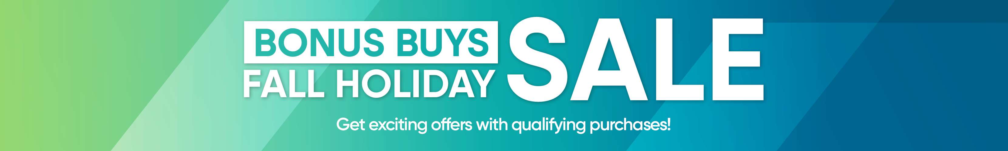 BONUS BUYS SALE FALL HOLIDAY. Get exciting offers with qualifying purchases!
