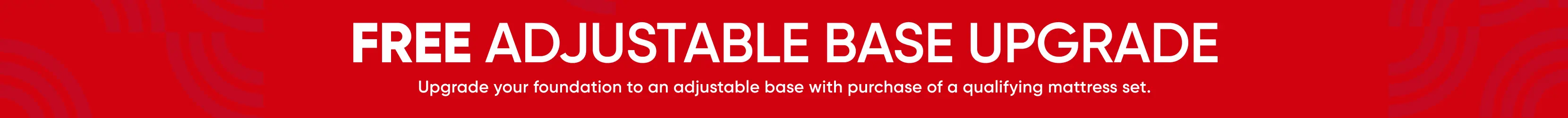 FREE ADJUSTABLE BASE UPGRADE. Upgrade your foundation to an adjustable base with purchase of a qualifying mattress set.