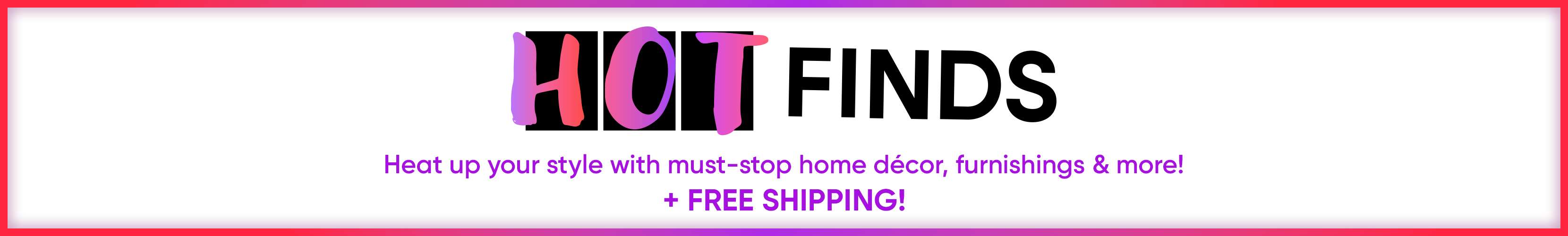 HOT FINDS. Heat up your style with must-stop home décor, furnishings & more! + FREE SHIPPING!

