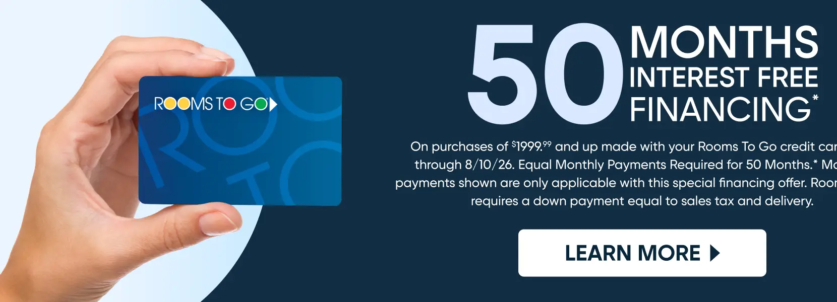 Rooms To Go 50 months interest-free financing on purchases of $1999.99 and up through 8/10/26.