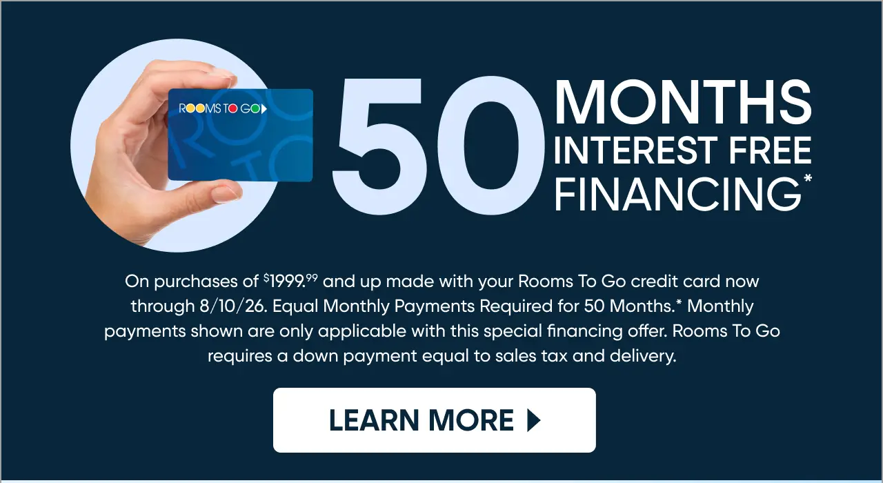 Rooms To Go 50 months interest-free financing on purchases of $1999.99 and up through 8/10/26.