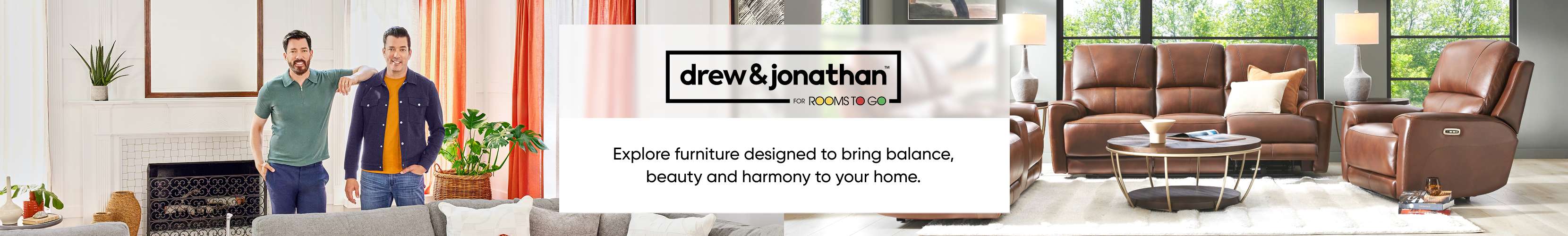 drew & jonathan for Rooms To Go. Explore furniture designed to bring balance, beauty and harmony to your home.
