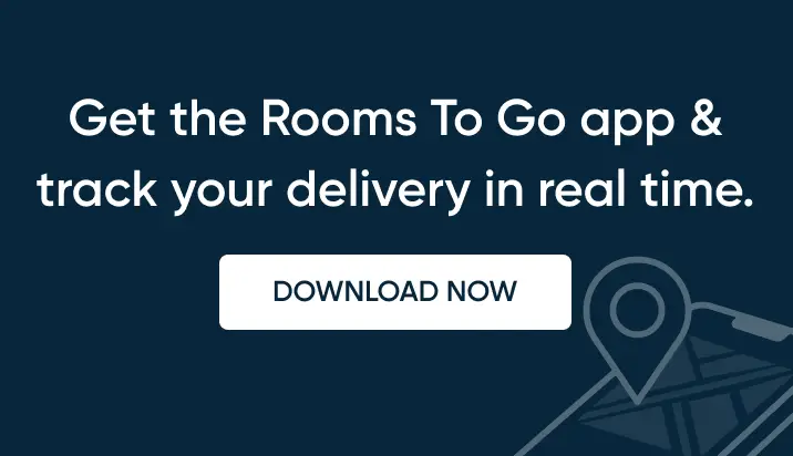Get the Rooms To Go app & track your delivery in real time. DOWNLOAD NOW.