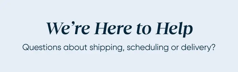 We're Here to Help. Questions about shipping, scheduling or delivery?