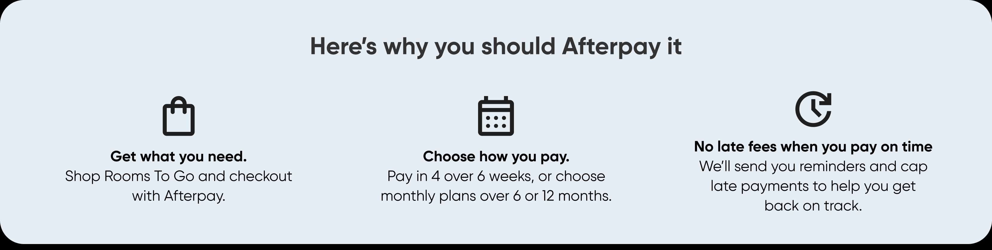 Here's why you should Afterpay it. Get what you need. Choose how you pay. No late fees when you pay on time.
