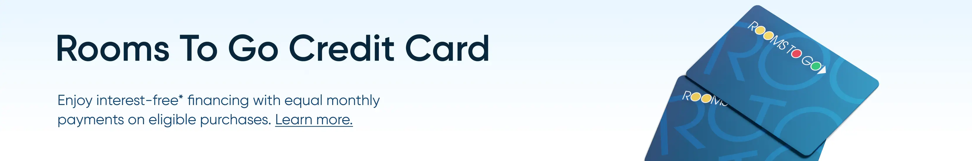 Rooms To Go Credit Card: Enjoy interest-free financing with equal monthly payments on eligible purchases. Learn more.