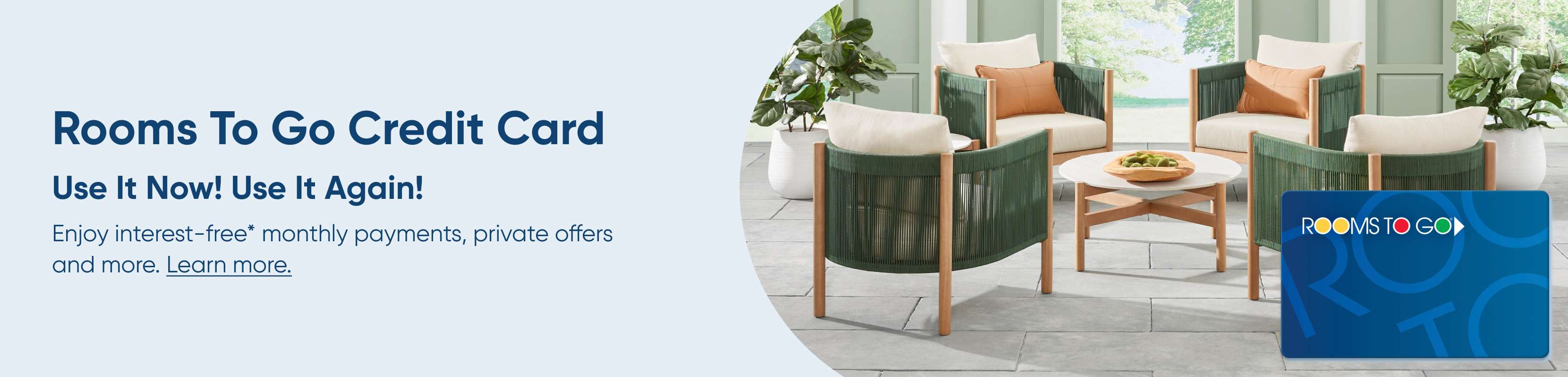 Rooms To Go Credit Card. Use It Now! Use It Again! Enjoy interest-free monthly payments, private offers and more.
