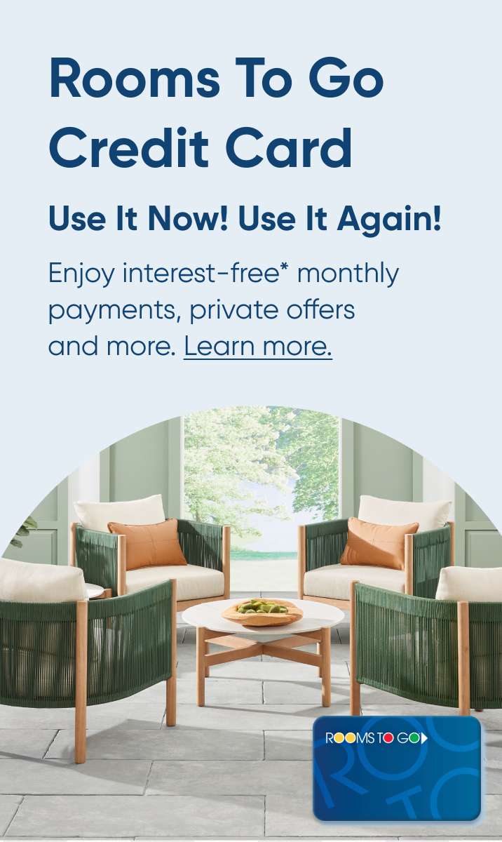 Rooms To Go Credit Card. Use It Now! Use It Again! Enjoy interest-free monthly payments, private offers and more. Learn more.
