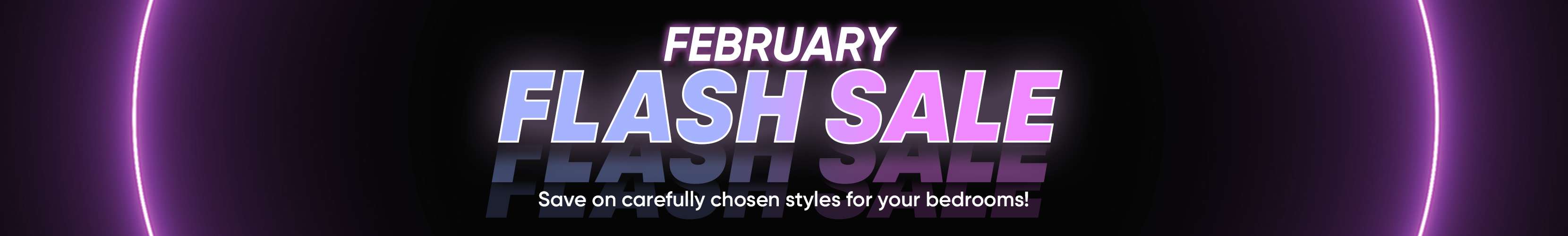 February Flash Sale. Save on carefully chosen styles for your bedrooms!
