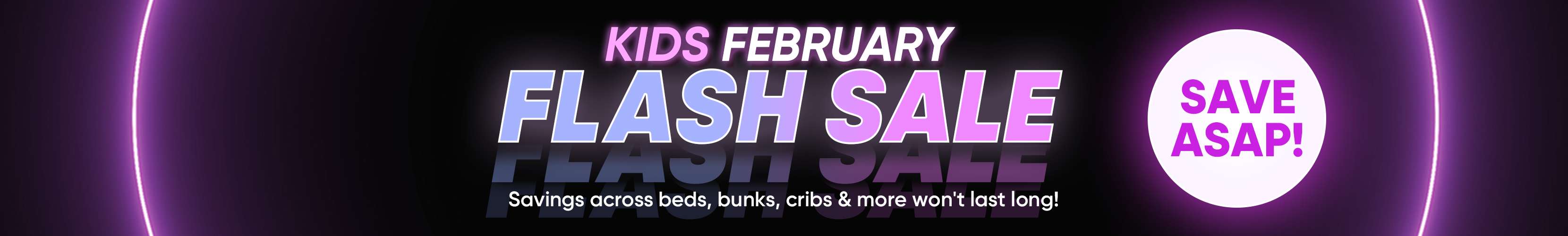 KIDS FEBRUARY FLASH SALE. Savings across beds, bunks, cribs & more won't last long! SAVE ASAP!
